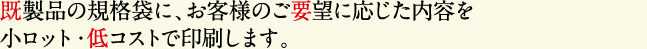 既製品の規格袋に、お客様のご要望に応じた内容を小ロット・低コストで印刷します。